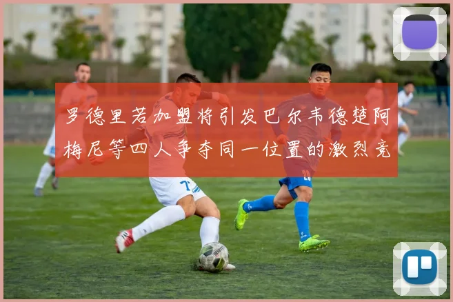 罗德里若加盟将引发巴尔韦德楚阿梅尼等四人争夺同一位置的激烈竞争