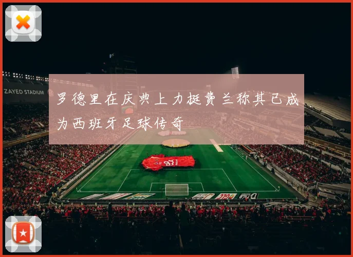 罗德里在庆典上力挺费兰称其已成为西班牙足球传奇