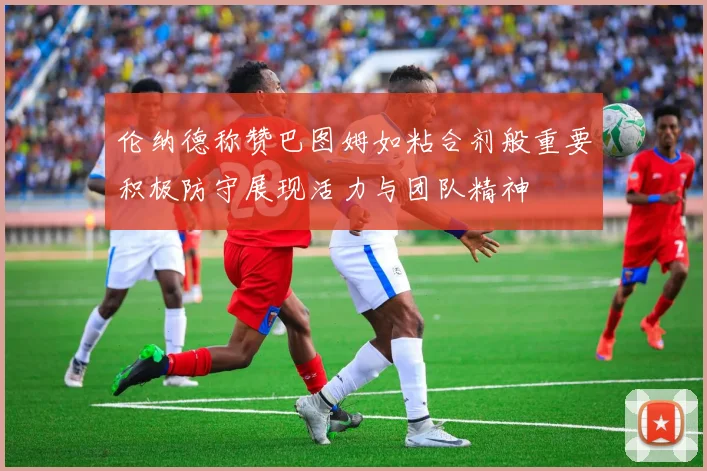 伦纳德称赞巴图姆如粘合剂般重要积极防守展现活力与团队精神