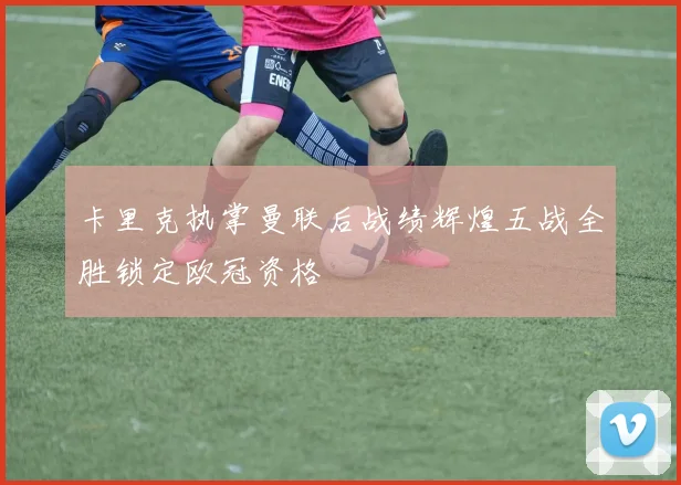 卡里克执掌曼联后战绩辉煌五战全胜锁定欧冠资格