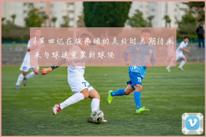 J罗回忆在埃弗顿的美好时光期待未来与球迷重聚新球场