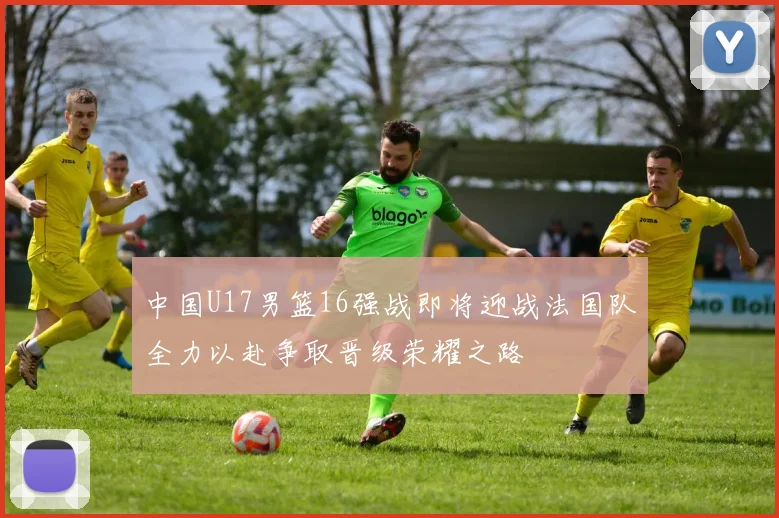 中国U17男篮16强战即将迎战法国队全力以赴争取晋级荣耀之路