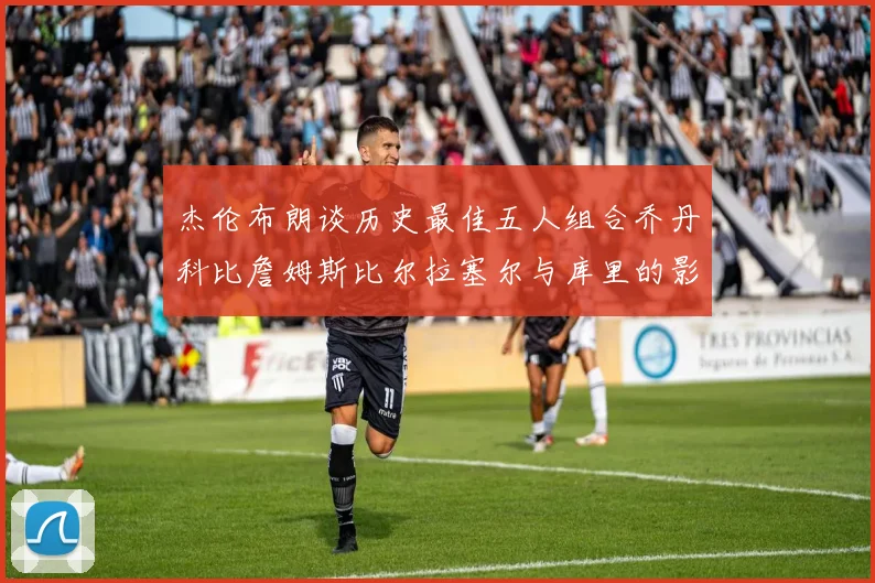 杰伦布朗谈历史最佳五人组合乔丹科比詹姆斯比尔拉塞尔与库里的影响力