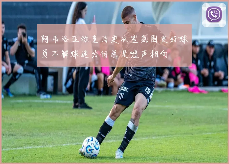 阿韦洛亚称皇马更衣室氛围良好球员不解球迷为何总是嘘声相向