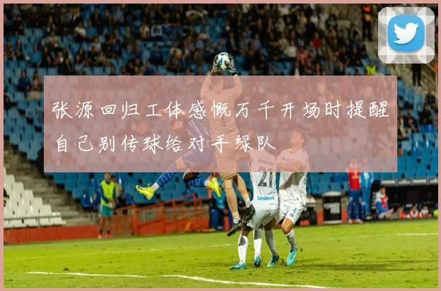 张源回归工体感慨万千开场时提醒自己别传球给对手绿队