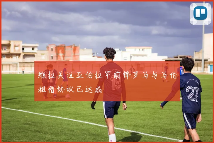 维拉关注亚伯拉罕前锋罗马与马伦租借协议已达成