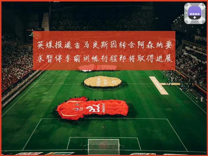 英媒报道吉马良斯因转会阿森纳要求暂停季前训练行程即将取得进展