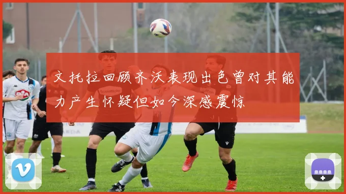 文托拉回顾齐沃表现出色曾对其能力产生怀疑但如今深感震惊