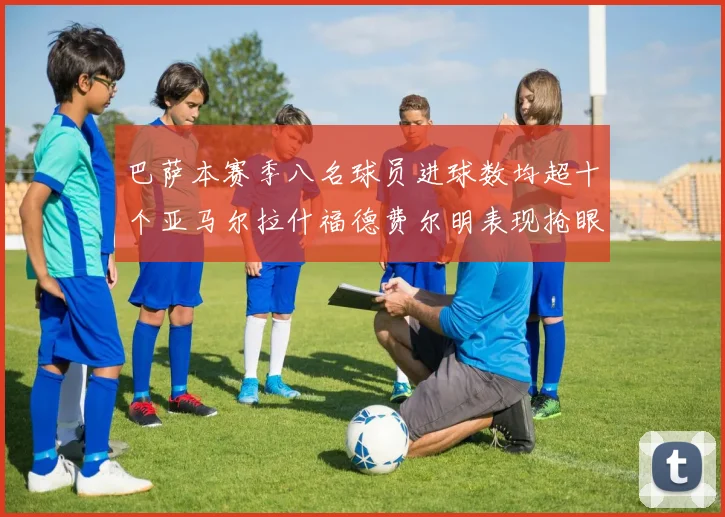巴萨本赛季八名球员进球数均超十个亚马尔拉什福德费尔明表现抢眼