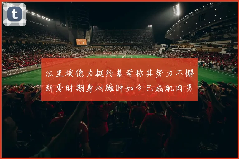 法里埃德力挺约基奇称其努力不懈新秀时期身材臃肿如今已成肌肉男