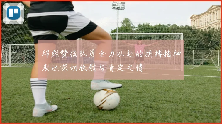 邱彪赞扬队员全力以赴的拼搏精神表达深切欣慰与肯定之情
