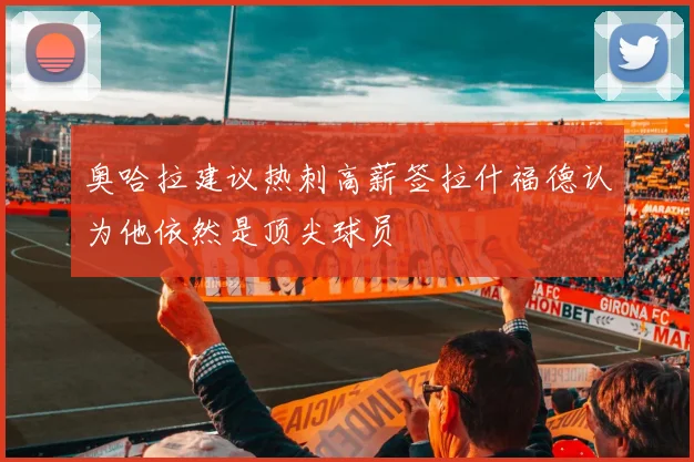 奥哈拉建议热刺高薪签拉什福德认为他依然是顶尖球员