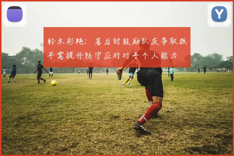 铃木彩艳：落后时鼓励队友争取扳平需提升防守应对对手个人能力