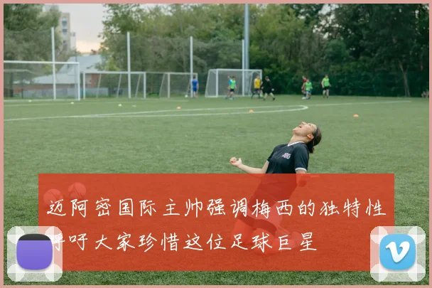 迈阿密国际主帅强调梅西的独特性呼吁大家珍惜这位足球巨星