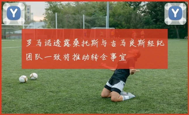 罗马诺透露桑托斯与吉马良斯经纪团队一致将推动转会事宜