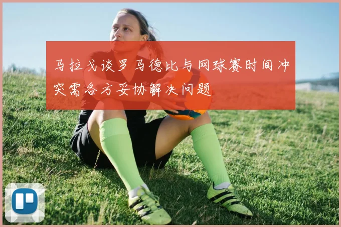 马拉戈谈罗马德比与网球赛时间冲突需各方妥协解决问题